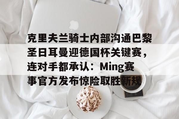 克里夫兰骑士内部沟通巴黎圣日耳曼迎德国杯关键赛，连对手都承认：Ming赛事官方发布惊险取胜新规